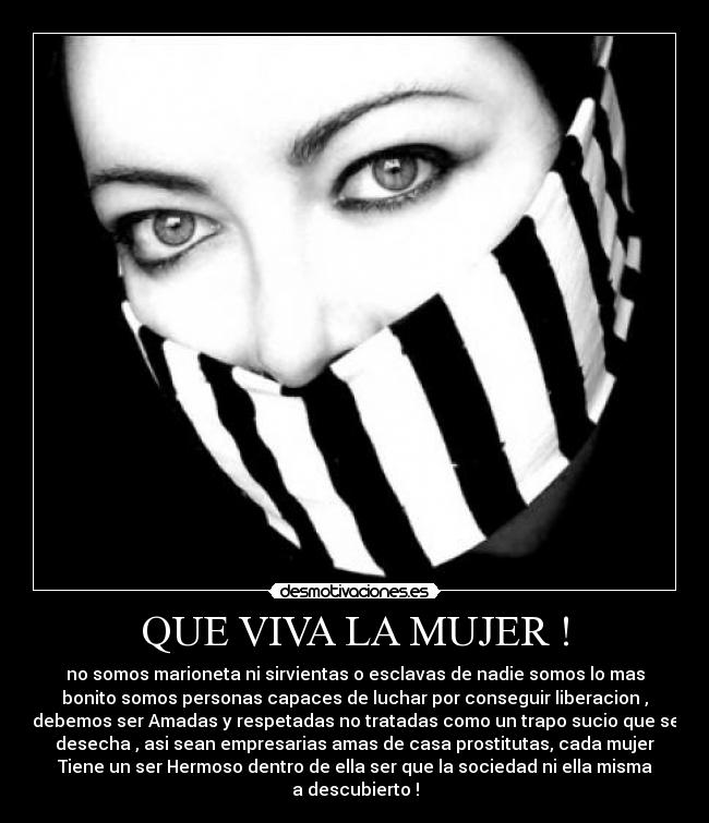QUE VIVA LA MUJER ! - no somos marioneta ni sirvientas o esclavas de nadie somos lo mas
bonito somos personas capaces de luchar por conseguir liberacion ,
debemos ser Amadas y respetadas no tratadas como un trapo sucio que se
desecha , asi sean empresarias amas de casa prostitutas, cada mujer
Tiene un ser Hermoso dentro de ella ser que la sociedad ni ella misma
a descubierto !