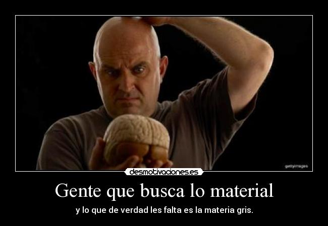 Gente que busca lo material - y lo que de verdad les falta es la materia gris.