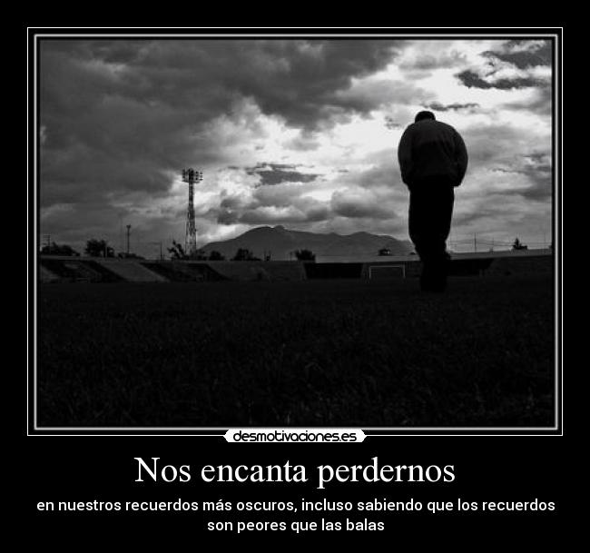 Nos encanta perdernos - en nuestros recuerdos más oscuros, incluso sabiendo que los recuerdos
son peores que las balas