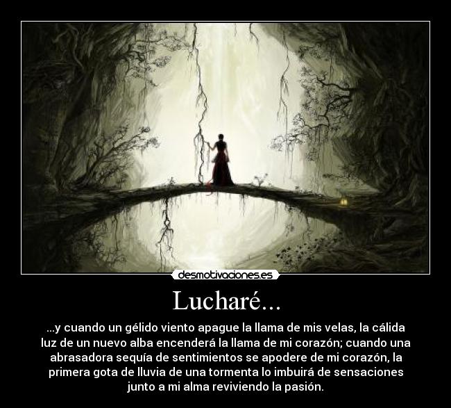 Lucharé... - ...y cuando un gélido viento apague la llama de mis velas, la cálida
luz de un nuevo alba encenderá la llama de mi corazón; cuando una
abrasadora sequía de sentimientos se apodere de mi corazón, la
primera gota de lluvia de una tormenta lo imbuirá de sensaciones
junto a mi alma reviviendo la pasión.