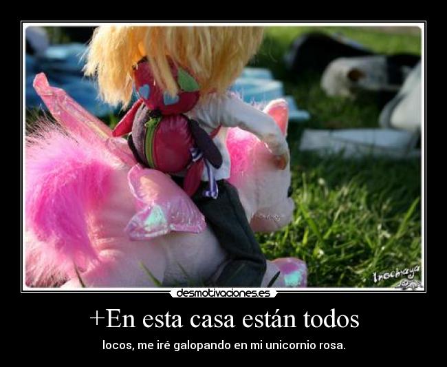+En esta casa están todos - locos, me iré galopando en mi unicornio rosa.