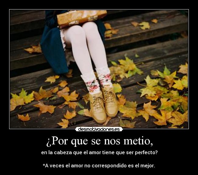 ¿Por que se nos metio, - en la cabeza que el amor tiene que ser perfecto?

*A veces el amor no correspondido es el mejor.