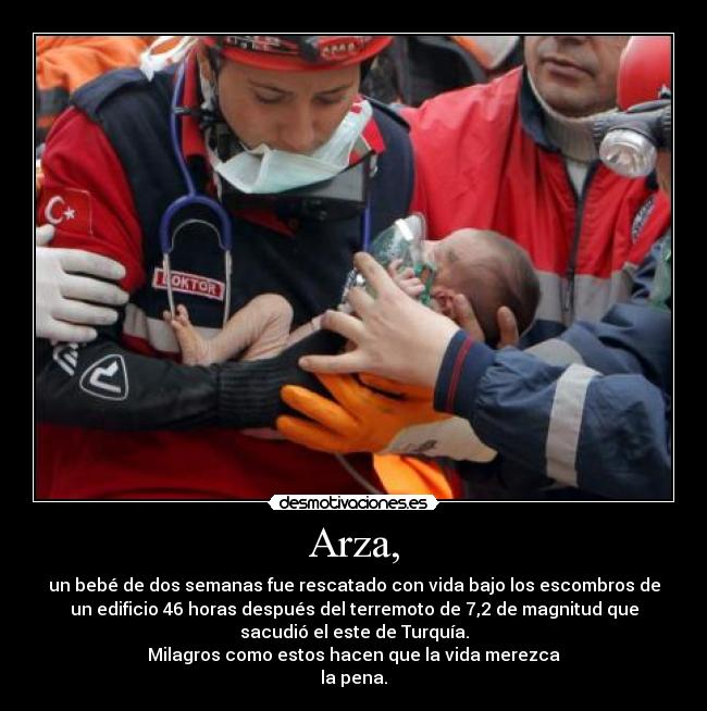 Arza, - un bebé de dos semanas fue rescatado con vida bajo los escombros de
un edificio 46 horas después del terremoto de 7,2 de magnitud que
sacudió el este de Turquía.
Milagros como estos hacen que la vida merezca
la pena.