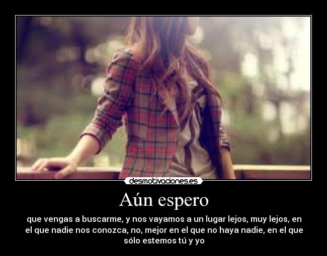 Aún espero - que vengas a buscarme, y nos vayamos a un lugar lejos, muy lejos, en
el que nadie nos conozca, no, mejor en el que no haya nadie, en el que
sólo estemos tú y yo