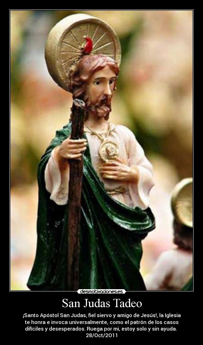 San Judas Tadeo - ¡Santo Apóstol San Judas, fiel siervo y amigo de Jesús!, la Iglesia
te honra e invoca universalmente, como el patrón de los casos
difíciles y desesperados. Ruega por mi, estoy solo y sin ayuda. 
28/Oct/2O11