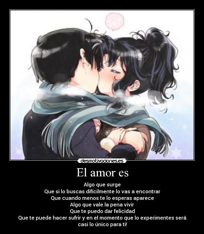 El amor es - Algo que surge
Que si lo buscas difícilmente lo vas a encontrar
Que cuando menos te lo esperas aparece
Algo que vale la pena vivir
Que te puedo dar felicidad
Que te puede hacer sufrir y en el momento que lo experimentes será
casi lo único para ti!