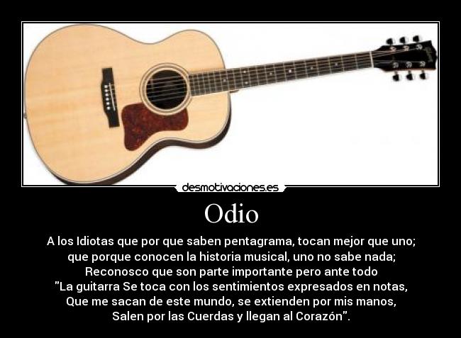 Odio - A los Idiotas que por que saben pentagrama, tocan mejor que uno;
que porque conocen la historia musical, uno no sabe nada;
Reconosco que son parte importante pero ante todo
La guitarra Se toca con los sentimientos expresados en notas,
Que me sacan de este mundo, se extienden por mis manos,
Salen por las Cuerdas y llegan al Corazón.