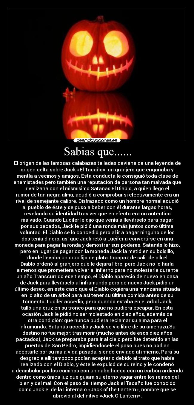 Sabias que...... - El origen de las famosas calabazas talladas deviene de una leyenda de
origen celta sobre Jack «El Tacaño» un granjero que engañaba y
mentía a vecinos y amigos. Esta conducta le consiguió toda clase de
enemistades pero también una reputación de persona tan malvada que
rivalizaría con el mismísimo Satanás.El Diablo, a quien llegó el
rumor de tan negra alma, acudió a comprobar si efectivamente era un
rival de semejante calibre. Disfrazado como un hombre normal acudió
al pueblo de éste y se puso a beber con él durante largas horas,
revelando su identidad tras ver que en efecto era un auténtico
malvado. Cuando Lucifer le dijo que venía a llevárselo para pagar
por sus pecados, Jack le pidió una ronda más juntos como última
voluntad. El Diablo se lo concedió pero al ir a pagar ninguno de los
dos tenía dinero, así que Jack retó a Lucifer a convertirse en una
moneda para pagar la ronda y demostrar sus poderes. Satanás lo hizo,
pero en lugar de pagar con la moneda Jack la metió en su bolsillo,
donde llevaba un crucifijo de plata. Incapaz de salir de allí el
Diablo ordenó al granjero que le dejara libre, pero Jack no lo haría
a menos que prometiera volver al infierno para no molestarle durante
un año.Transcurrido ese tiempo, el Diablo apareció de nuevo en casa
de Jack para llevárselo al inframundo pero de nuevo Jack pidió un
último deseo, en este caso que el Diablo cogiera una manzana situada
en lo alto de un árbol para así tener su última comida antes de su
tormento. Lucifer accedió, pero cuando estaba en el árbol Jack
talló una cruz en su tronco para que no pudiera escapar. En esta
ocasión Jack le pidió no ser molestado en diez años, además de
otra condición: que nunca pudiera reclamar su alma para el
inframundo. Satanás accedió y Jack se vio libre de su amenaza.Su
destino no fue mejor: tras morir (mucho antes de esos diez años
pactados), Jack se preparaba para ir al cielo pero fue detenido en las
puertas de San Pedro, impidiéndosele el paso pues no podían
aceptarle por su mala vida pasada, siendo enviado al infierno. Para su
desgracia allí tampoco podían aceptarlo debido al trato que había
realizado con el Diablo, y éste le expulsó de su reino y le condenó
a deambular por los caminos con un nabo hueco con un carbón ardiendo
dentro como única luz que guiara su eterno vagar entre los reinos del
bien y del mal. Con el paso del tiempo Jack el Tacaño fue conocido
como Jack el de la Linterna o «Jack of the Lantern», nombre que se
abrevió al definitivo «Jack OLantern».