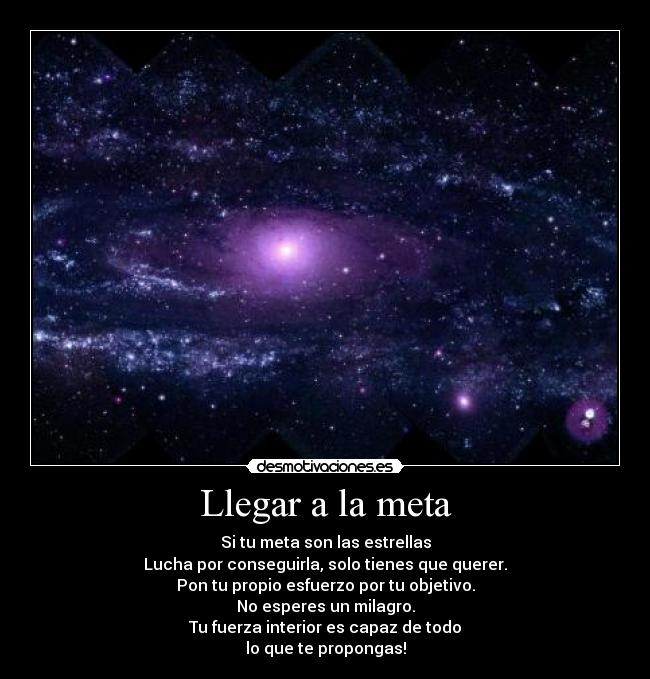 Llegar a la meta - Si tu meta son las estrellas
Lucha por conseguirla, solo tienes que querer.
Pon tu propio esfuerzo por tu objetivo.
No esperes un milagro.
Tu fuerza interior es capaz de todo
lo que te propongas!