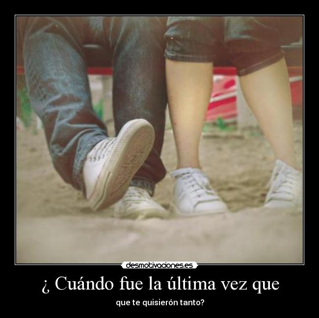 ¿ Cuándo fue la última vez que - que te quisierón tanto?