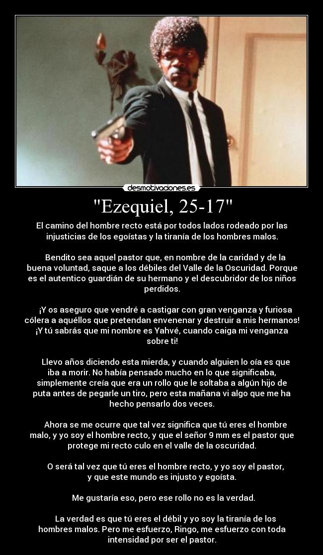 Ezequiel, 25-17 - El camino del hombre recto está por todos lados rodeado por las
injusticias de los egoístas y la tiranía de los hombres malos.
Bendito sea aquel pastor que, en nombre de la caridad y de la
buena voluntad, saque a los débiles del Valle de la Oscuridad. Porque
es el autentico guardián de su hermano y el descubridor de los niños
perdidos.
¡Y os aseguro que vendré a castigar con gran venganza y furiosa
cólera a aquéllos que pretendan envenenar y destruir a mis hermanos!
¡Y tú sabrás que mi nombre es Yahvé, cuando caiga mi venganza
sobre ti!
Llevo años diciendo esta mierda, y cuando alguien lo oía es que
iba a morir. No había pensado mucho en lo que significaba,
simplemente creía que era un rollo que le soltaba a algún hijo de
puta antes de pegarle un tiro, pero esta mañana vi algo que me ha
hecho pensarlo dos veces.
Ahora se me ocurre que tal vez significa que tú eres el hombre
malo, y yo soy el hombre recto, y que el señor 9 mm es el pastor que
protege mi recto culo en el valle de la oscuridad.
O será tal vez que tú eres el hombre recto, y yo soy el pastor,
y que este mundo es injusto y egoísta.
Me gustaría eso, pero ese rollo no es la verdad.
La verdad es que tú eres el débil y yo soy la tiranía de los
hombres malos. Pero me esfuerzo, Ringo, me esfuerzo con toda
intensidad por ser el pastor.