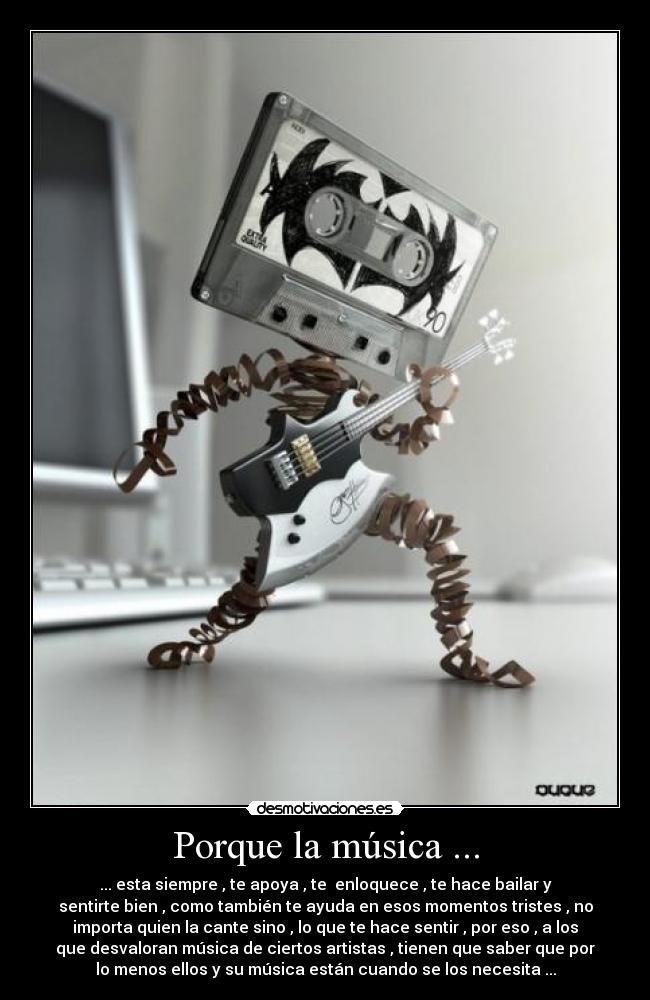 Porque la música ... - ... esta siempre , te apoya , te enloquece , te hace bailar y
sentirte bien , como también te ayuda en esos momentos tristes , no
importa quien la cante sino , lo que te hace sentir , por eso , a los
que desvaloran música de ciertos artistas , tienen que saber que por
lo menos ellos y su música están cuando se los necesita ...