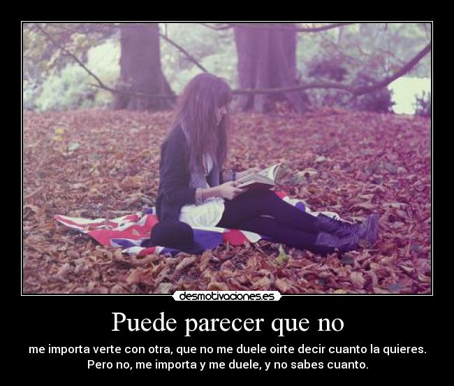 Puede parecer que no - me importa verte con otra, que no me duele oirte decir cuanto la quieres.
Pero no, me importa y me duele, y no sabes cuanto.