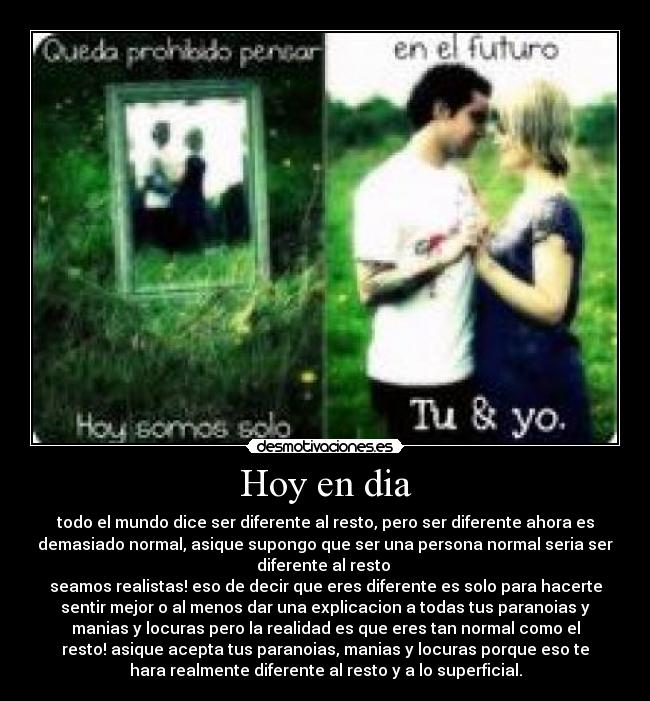Hoy en dia - todo el mundo dice ser diferente al resto, pero ser diferente ahora es
demasiado normal, asique supongo que ser una persona normal seria ser
diferente al resto 
seamos realistas! eso de decir que eres diferente es solo para hacerte
sentir mejor o al menos dar una explicacion a todas tus paranoias y
manias y locuras pero la realidad es que eres tan normal como el
resto! asique acepta tus paranoias, manias y locuras porque eso te
hara realmente diferente al resto y a lo superficial.
