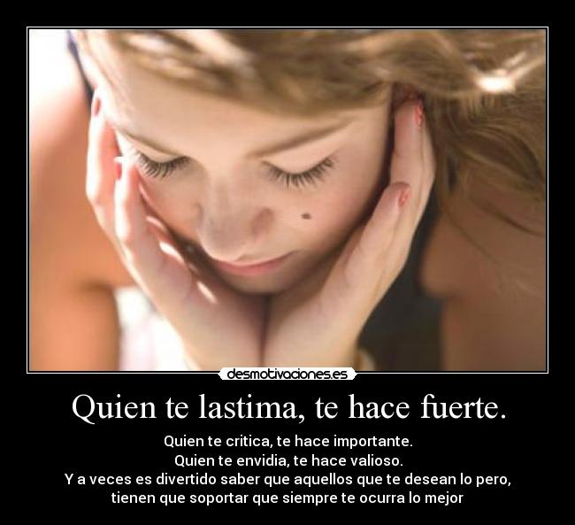 Quien te lastima, te hace fuerte. - Quien te critica, te hace importante.
Quien te envidia, te hace valioso.
Y a veces es divertido saber que aquellos que te desean lo pero,
tienen que soportar que siempre te ocurra lo mejor