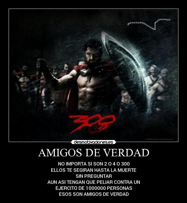 AMIGOS DE VERDAD - NO IMPORTA SI SON 2 O 4 O 300
ELLOS TE SEGIRAN HASTA LA MUERTE
SIN PREGUNTAR
AUN ASI TENGAN QUE PELIAR CONTRA UN
EJERCITO DE 1000000 PERSONAS
ESOS SON AMIGOS DE VERDAD