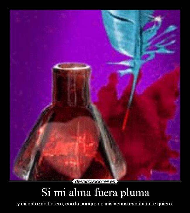 Si mi alma fuera pluma - y mi corazón tintero, con la sangre de mis venas escribiría te quiero.