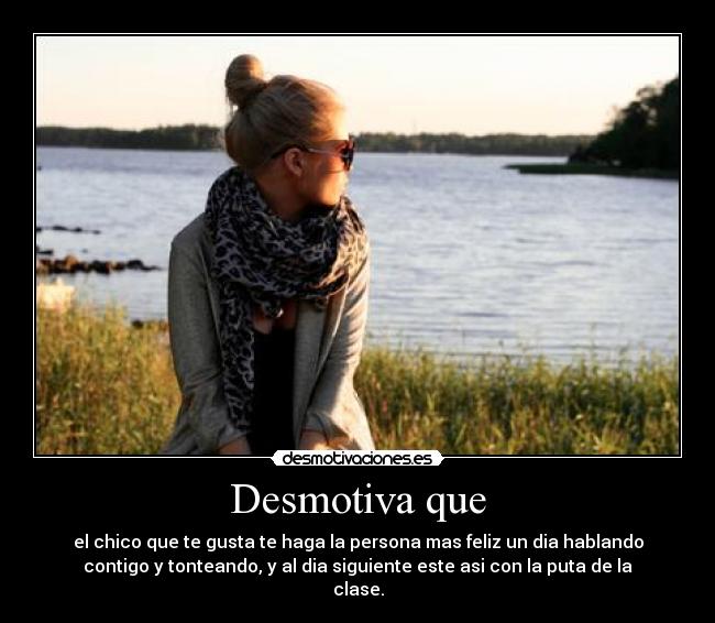 Desmotiva que - el chico que te gusta te haga la persona mas feliz un dia hablando
contigo y tonteando, y al dia siguiente este asi con la puta de la
clase.