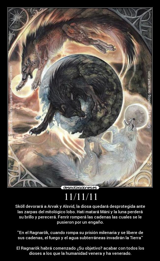 11/11/11 - Sköll devorará a Arvak y Alsvid, la diosa quedará desprotegida ante
las zarpas del mitológico lobo. Hati matará Máni y la luna perderá
su brillo y perecerá. Fenrir romperá las cadenas las cuales se le
pusieron por un engaño.

En el Ragnarök, cuando rompa su prisión milenaria y se libere de
sus cadenas, el fuego y el agua subterráneas invadirán la Tierra

El Ragnarök habrá comenzado ¿Su objetivo? acabar con todos los
dioses a los que la humanidad venera y ha venerado.