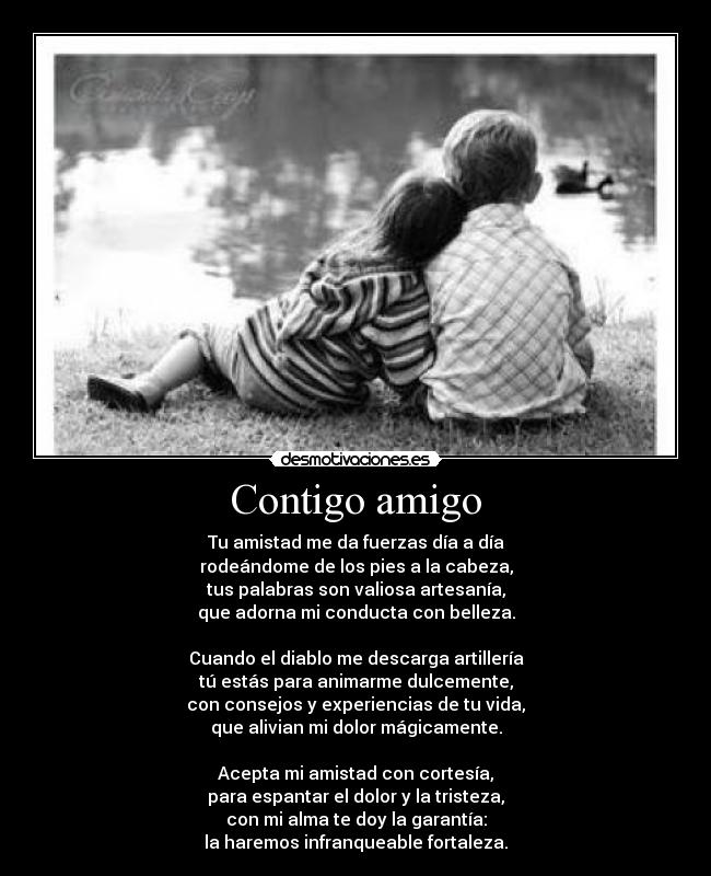 Contigo amigo - Tu amistad me da fuerzas día a día
rodeándome de los pies a la cabeza,
tus palabras son valiosa artesanía,
que adorna mi conducta con belleza.
Cuando el diablo me descarga artillería
tú estás para animarme dulcemente,
con consejos y experiencias de tu vida,
que alivian mi dolor mágicamente.
Acepta mi amistad con cortesía,
para espantar el dolor y la tristeza,
con mi alma te doy la garantía:
la haremos infranqueable fortaleza.