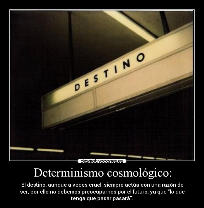 Determinismo cosmológico: - El destino, aunque a veces cruel, siempre actúa con una razón de
ser; por ello no debemos preocuparnos por el futuro, ya que “lo que
tenga que pasar pasará.