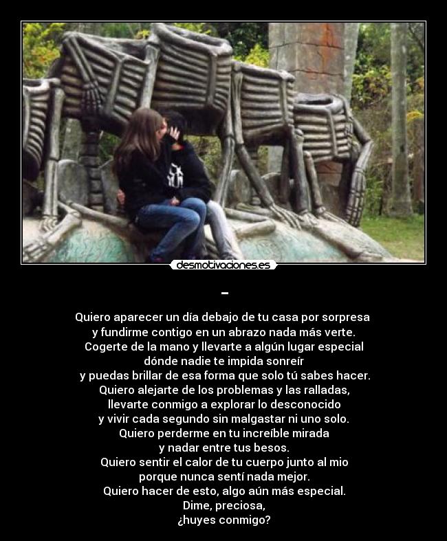 - - Quiero aparecer un día debajo de tu casa por sorpresa 
y fundirme contigo en un abrazo nada más verte.
Cogerte de la mano y llevarte a algún lugar especial
dónde nadie te impida sonreír
 y puedas brillar de esa forma que solo tú sabes hacer.
Quiero alejarte de los problemas y las ralladas,
llevarte conmigo a explorar lo desconocido
y vivir cada segundo sin malgastar ni uno solo.
Quiero perderme en tu increíble mirada
y nadar entre tus besos.
Quiero sentir el calor de tu cuerpo junto al mio
porque nunca sentí nada mejor.
Quiero hacer de esto, algo aún más especial.
Dime, preciosa,
¿huyes conmigo?