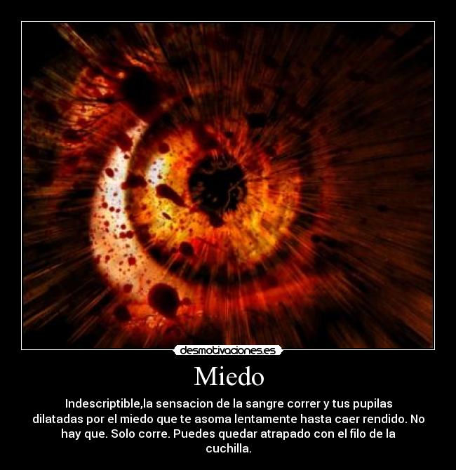 Miedo - Indescriptible,la sensacion de la sangre correr y tus pupilas
dilatadas por el miedo que te asoma lentamente hasta caer rendido. No
hay que. Solo corre. Puedes quedar atrapado con el filo de la
cuchilla.