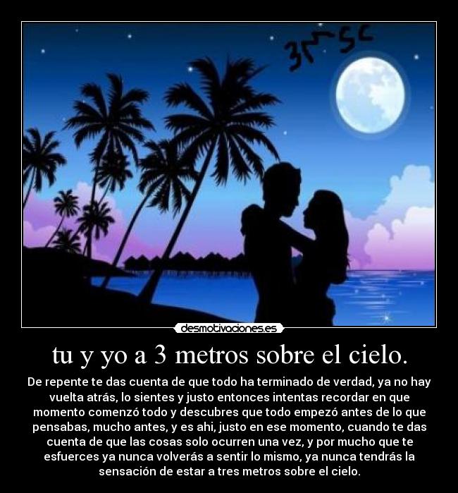 tu y yo a 3 metros sobre el cielo. - De repente te das cuenta de que todo ha terminado de verdad, ya no hay
vuelta atrás, lo sientes y justo entonces intentas recordar en que
momento comenzó todo y descubres que todo empezó antes de lo que
pensabas, mucho antes, y es ahi, justo en ese momento, cuando te das
cuenta de que las cosas solo ocurren una vez, y por mucho que te
esfuerces ya nunca volverás a sentir lo mismo, ya nunca tendrás la
sensación de estar a tres metros sobre el cielo.