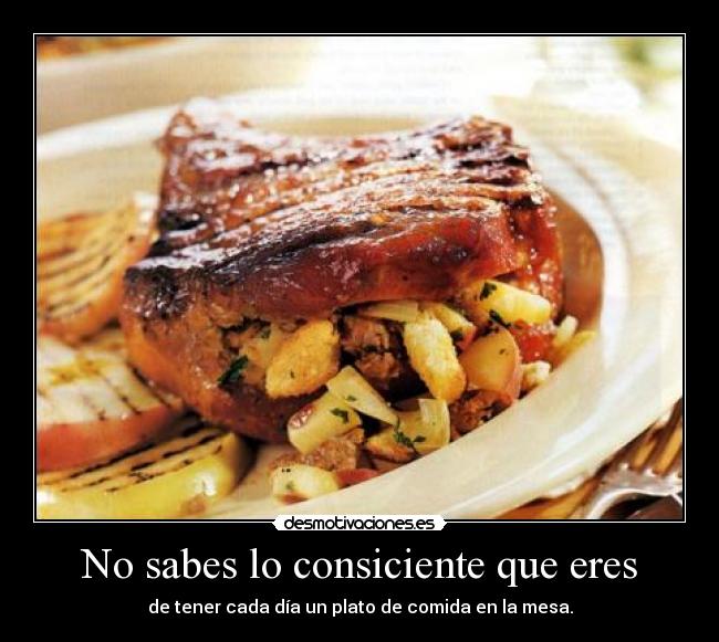 No sabes lo consiciente que eres - de tener cada día un plato de comida en la mesa.