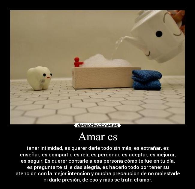 Amar es - tener intimidad, es querer darle todo sin más, es extrañar, es
enseñar, es compartir, es reír, es perdonar, es aceptar, es mejorar,
es seguir; Es querer contarle a esa persona cómo te fue en tu día,
es preguntarte si le das alegría, es hacerlo todo por tener su
atención con la mejor intención y mucha precaución de no molestarle
ni darle presión, de eso y más se trata el amor.