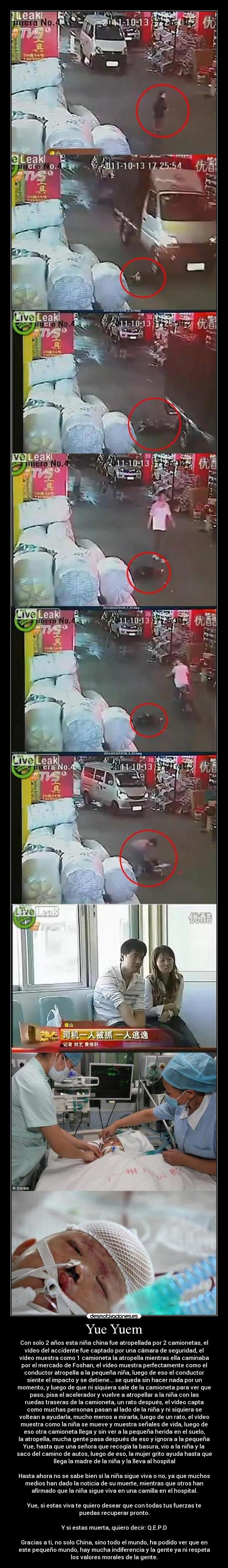 Yue Yuem - Con solo 2 años esta niña china fue atropellada por 2 camionetas, el
vídeo del accidente fue captado por una cámara de seguridad, el
vídeo muestra como 1 camioneta la atropella mientras ella caminaba
por el mercado de Foshan, el vídeo muestra perfectamente como el
conductor atropella a la pequeña niña, luego de eso el conductor
siente el impacto y se detiene... se queda sin hacer nada por un
momento, y luego de que ni siquiera sale de la camioneta para ver que
paso, pisa el acelerador y vuelve a atropellar a la niña con las
ruedas traseras de la camioneta, un rato después, el vídeo capta
como muchas personas pasan al lado de la niña y ni siquiera se
voltean a ayudarla, mucho menos a mirarla, luego de un rato, el vídeo
muestra como la niña se mueve y muestra señales de vida, luego de
eso otra camioneta llega y sin ver a la pequeña herida en el suelo,
la atropella, mucha gente pasa después de eso y ignora a la pequeña
Yue, hasta que una señora que recogía la basura, vio a la niña y la
saco del camino de autos, luego de eso, la mujer grito ayuda hasta que
llega la madre de la niña y la lleva al hospital
Hasta ahora no se sabe bien si la niña sigue viva o no, ya que muchos
medios han dado la noticia de su muerte, mientras que otros han
afirmado que la niña sigue viva en una camilla en el hospital.
Yue, si estas viva te quiero desear que con todas tus fuerzas te
puedas recuperar pronto.
Y si estas muerta, quiero decir: Q.E.P.D
Gracias a ti, no solo China, sino todo el mundo, ha podido ver que en
este pequeño mundo, hay mucha indiferencia y la gente ya ni respeta
los valores morales de la gente.
