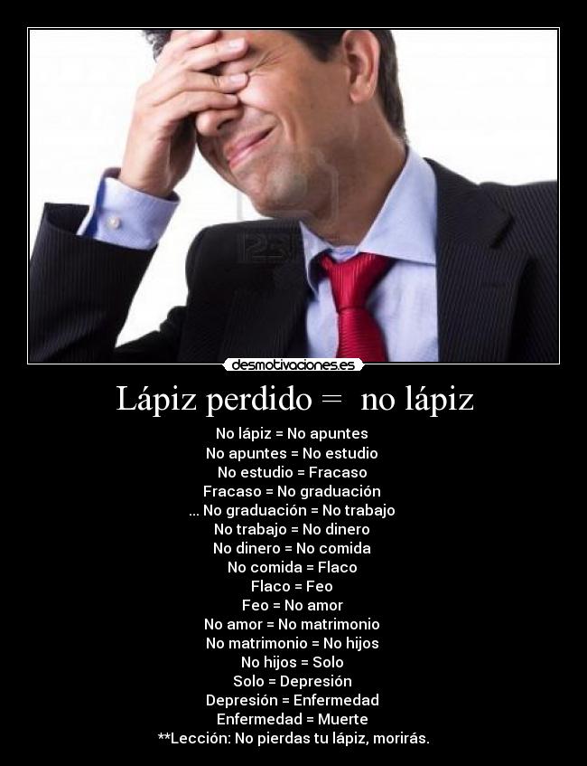 Lápiz perdido =  no lápiz - No lápiz = No apuntes 
No apuntes = No estudio 
No estudio = Fracaso 
Fracaso = No graduación 
... No graduación = No trabajo 
No trabajo = No dinero 
No dinero = No comida 
No comida = Flaco 
Flaco = Feo 
Feo = No amor 
No amor = No matrimonio 
No matrimonio = No hijos 
No hijos = Solo 
Solo = Depresión 
Depresión = Enfermedad 
Enfermedad = Muerte 
**Lección: No pierdas tu lápiz, morirás.