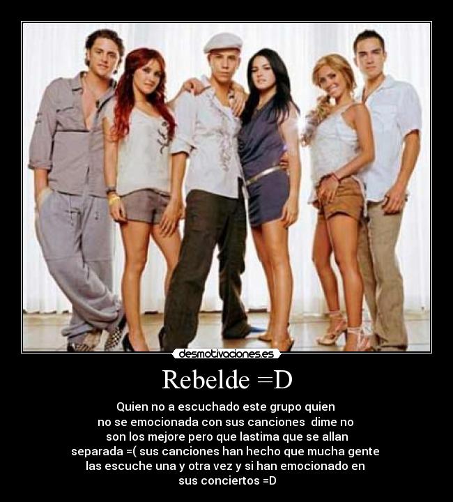 Rebelde =D - Quien no a escuchado este grupo quien
no se emocionada con sus canciones dime no
son los mejore pero que lastima que se allan
separada =( sus canciones han hecho que mucha gente
las escuche una y otra vez y si han emocionado en
sus conciertos =D