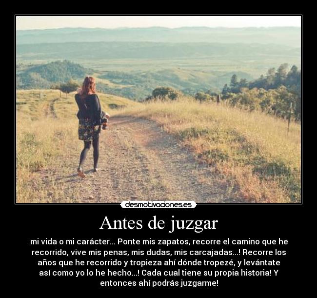 Antes de juzgar - mi vida o mi carácter... Ponte mis zapatos, recorre el camino que he
recorrido, vive mis penas, mis dudas, mis carcajadas...! Recorre los
años que he recorrido y tropieza ahí dónde tropezé, y levántate
así como yo lo he hecho...! Cada cual tiene su propia historia! Y
entonces ahí podrás juzgarme!