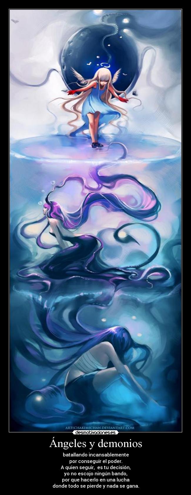 Ángeles y demonios - batallando incansablemente
por conseguir el poder.
A quien seguir, es tu decisión,
yo no escojo ningún bando,
por que hacerlo en una lucha
donde todo se pierde y nada se gana.