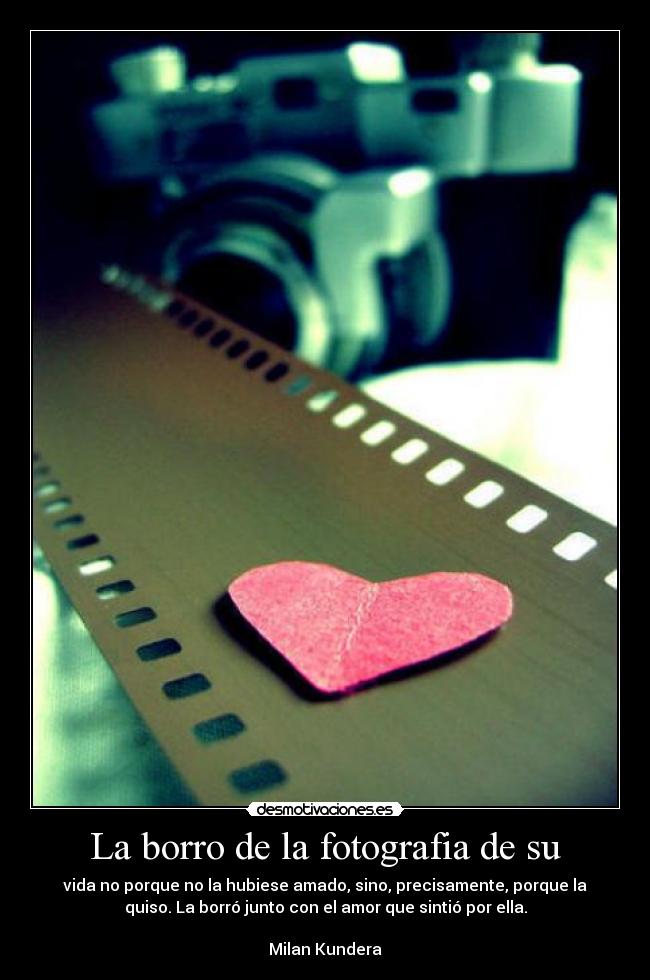 La borro de la fotografia de su - vida no porque no la hubiese amado, sino, precisamente, porque la
quiso. La borró junto con el amor que sintió por ella.
Milan Kundera