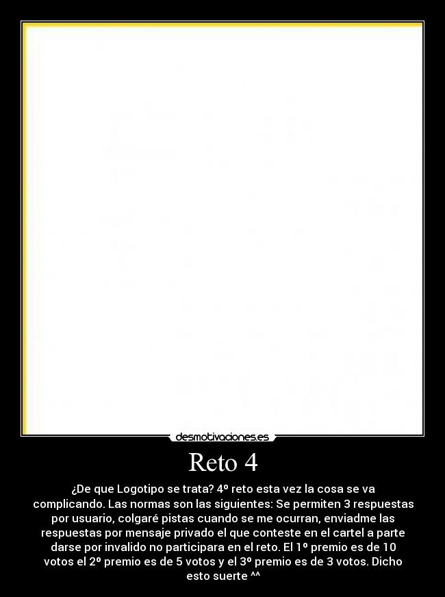 Reto 4 - ¿De que Logotipo se trata? 4º reto esta vez la cosa se va
complicando. Las normas son las siguientes: Se permiten 3 respuestas
por usuario, colgaré pistas cuando se me ocurran, enviadme las
respuestas por mensaje privado el que conteste en el cartel a parte
darse por invalido no participara en el reto. El 1º premio es de 10
votos el 2º premio es de 5 votos y el 3º premio es de 3 votos. Dicho
esto suerte ^^