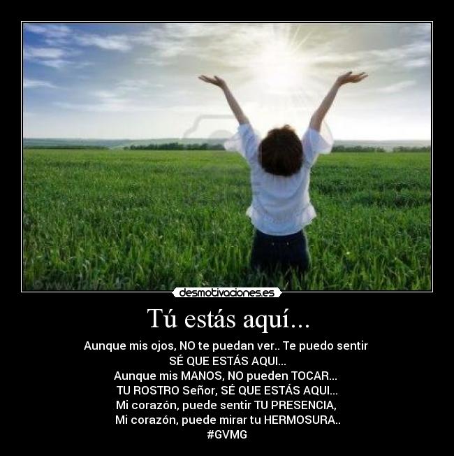 Tú estás aquí... - Aunque mis ojos, NO te puedan ver.. Te puedo sentir 
SÉ QUE ESTÁS AQUI...
Aunque mis MANOS, NO pueden TOCAR... 
TU ROSTRO Señor, SÉ QUE ESTÁS AQUI...
Mi corazón, puede sentir TU PRESENCIA, 
Mi corazón, puede mirar tu HERMOSURA..
#GVMG