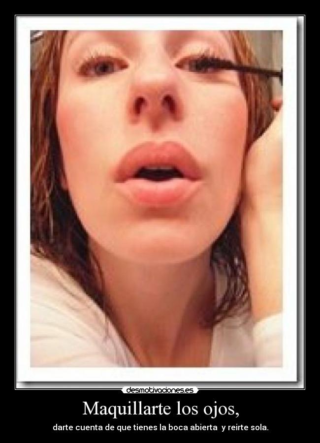 Maquillarte los ojos, - darte cuenta de que tienes la boca abierta y reirte sola.