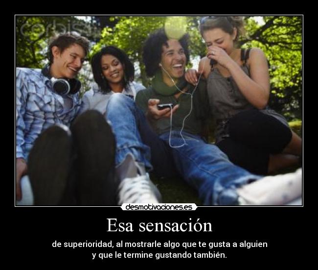 Esa sensación - de superioridad, al mostrarle algo que te gusta a alguien
y que le termine gustando también.