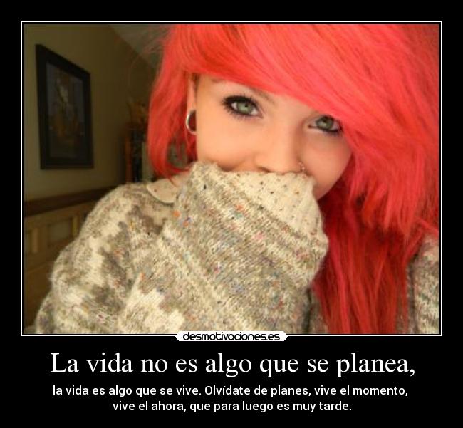 La vida no es algo que se planea, - la vida es algo que se vive. Olvídate de planes, vive el momento, 
vive el ahora, que para luego es muy tarde.