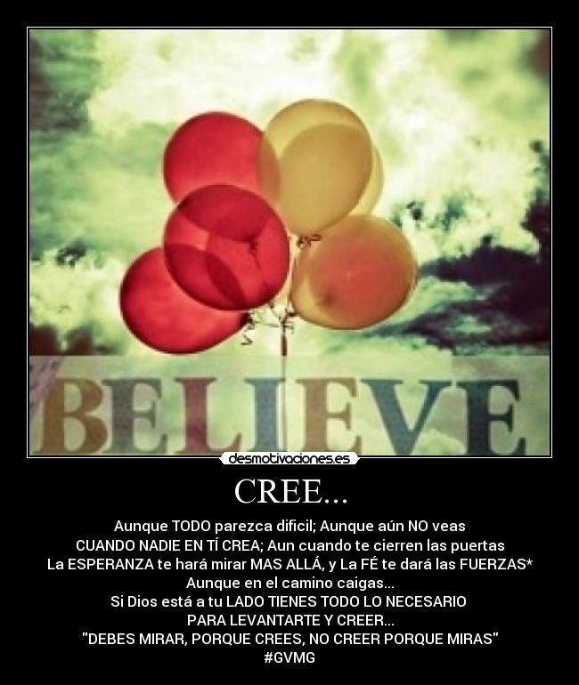 CREE... - Aunque TODO parezca dificil; Aunque aún NO veas
CUANDO NADIE EN TÍ CREA; Aun cuando te cierren las puertas
La ESPERANZA te hará mirar MAS ALLÁ, y La FÉ te dará las FUERZAS*
Aunque en el camino caigas...
Si Dios está a tu LADO TIENES TODO LO NECESARIO
PARA LEVANTARTE Y CREER...
DEBES MIRAR, PORQUE CREES, NO CREER PORQUE MIRAS
#GVMG