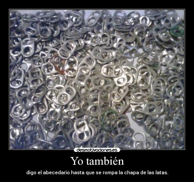 Yo también - digo el abecedario hasta que se rompa la chapa de las latas.