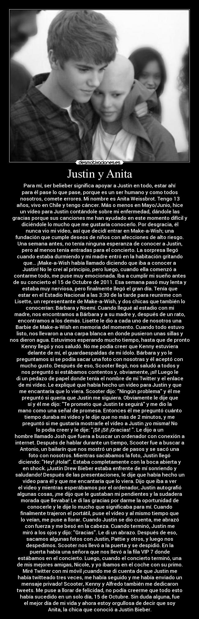 Justin y Anita - Para mí, ser belieber significa apoyar a Justin en todo, estar ahí
para él pase lo que pase, porque es un ser humano y como todos
nosotros, comete errores. Mi nombre es Anita Weissbrot. Tengo 13
años, vivo en Chile y tengo cáncer. Más o menos en Mayo/Junio, hice
un vídeo para Justin contándole sobre mi enfermedad, dándole las
gracias porque sus canciones me han ayudado en este momento difícil y
diciéndole lo mucho que me gustaría conocerlo. Por desgracia, él
nunca vio mi vídeo, así que decidí entrar en Make-a-Wish; una
fundación que cumple deseos de niños con afecciones de alto riesgo.
Una semana antes, no tenía ninguna esperanza de conocer a Justin,
pero al menos tenía entradas para el concierto. La sorpresa llegó
cuando estaba durmiendo y mi madre entró en la habitación gritando
que... ¡Make-a-Wish había llamado diciendo que iba a conocer a
Justin! No le creí al principio, pero luego, cuando ella comenzó a
contarme todo, me puse muy emocionada. Iba a cumplir mi sueño antes
de su concierto el 15 de Octubre de 2011. Esa semana pasó muy lenta y
estaba muy nerviosa, pero finalmente llegó el gran día. Tenía que
estar en el Estadio Nacional a las 3:30 de la tarde para reunirme con
Lisette, un representante de Make-a-Wish, y dos chicas que también lo
conocerían: Bárbara y Noemí. Cuando llegué al estadio con mi
madre, nos encontramos a Bárbara y a su madre y, después de un rato,
encontramos a los demás. Lisette le dio a cada uno de nosotros una
Barbie de Make-a-Wish en memoria del momento. Cuando todo estuvo
listo, nos llevaron a una carpa blanca en donde pusieron unas sillas y
nos dieron agua. Estuvimos esperando mucho tiempo, hasta que de pronto
Kenny llegó y nos saludó. No me podía creer que Kenny estuviera
delante de mí, el guardaespaldas de mi ídolo. Bárbara y yo le
preguntamos si se podía sacar una foto con nosotras y él aceptó con
mucho gusto. Después de eso, Scooter llegó, nos saludó a todos y
nos preguntó si estábamos contentos y, obviamente, ¡sí! Luego le
di un pedazo de papel donde tenía el nombre de mi Twitter y el enlace
de mi vídeo. Le expliqué que había hecho un video para Justin y que
me encantaría que lo viera. Scooter dijo: Ningún problema y él me
preguntó si quería que Justin me siguiera. Obviamente le dije que
sí y él me dijo: Te prometo que Justin te seguirá y me dio la
mano como una señal de promesa. Entonces él me preguntó cuánto
tiempo duraba mi vídeo y le dije que no más de 2 minutos, y me
preguntó si me gustaría mostrarle el vídeo a Justin ¡yo misma! No
lo podía creer y le dije: ¡Sí! ¡Sí! ¡Gracias! . Le dijo a un
hombre llamado Josh que fuera a buscar un ordenador con conexión a
internet. Después de hablar durante un tiempo, Scooter fue a buscar a
Antonio, un bailarín que nos mostró un par de pasos y se sacó una
foto con nosotros. Mientras sacábamos la foto, Justin llegó
diciendo: Hey! ¡Hola!. Estaba completamente con la boca abierta y
en shock. ¡Justin Drew Bieber estaba enfrente de mí sonriendo y
saludando! Después de las presentaciones, le dije que había hecho un
video para él y que me encantaría que lo viera. Dijo que iba a ver
el video y mientras esperábamos por el ordenador, Justin autografió
algunas cosas, ¡me dijo que le gustaban mi pendientes y la sudadera
morada que llevaba! Le di las gracias por darme la oportunidad de
conocerle y le dije lo mucho que significaba para mí. Cuando
finalmente trajeron el portátil, puse el vídeo y al mismo tiempo que
lo veían, me puse a llorar. Cuando Justin se dio cuenta, me abrazó
con fuerza y ​​me besó en la cabeza. Cuando terminó, Justin me
miró a los ojos y dijo: Gracias. Le di un abrazo. Después de eso,
sacamos algunas fotos con Justin, Pattie y otros, y luego nos
despedimos. Scooter nos llevó a la puerta y se despidió. En la
puerta había una señora que nos llevó a la fila VIP 7 donde
estábamos en el concierto. Luego, cuando el concierto terminó, una
de mis mejores amigas, Nicole, y yo íbamos en el coche con su primo.
Miré Twitter con mi móvil ¡cuando me di cuenta de que Justin me
había twitteado tres veces, me había seguido y me había enviado un
mensaje privado! Scooter, Kenny y Alfredo también me dedicaron
tweets. Me puse a llorar de felicidad, no podía creerme que todo esto
había sucedido en un solo día, 15 de Octubre. Sin duda alguna, fue
el mejor día de mi vida y ahora estoy orgullosa de decir que soy
Anita, la chica que conoció a Justin Bieber.