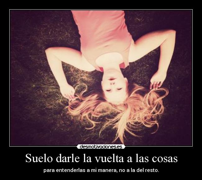 Suelo darle la vuelta a las cosas - para entenderlas a mi manera, no a la del resto.