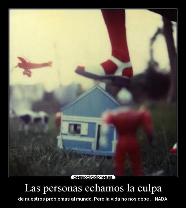 Las personas echamos la culpa - de nuestros problemas al mundo. Pero la vida no nos debe ... NADA.