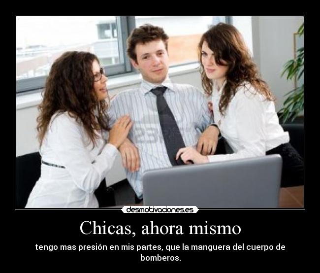 Chicas, ahora mismo - tengo mas presión en mis partes, que la manguera del cuerpo de bomberos.