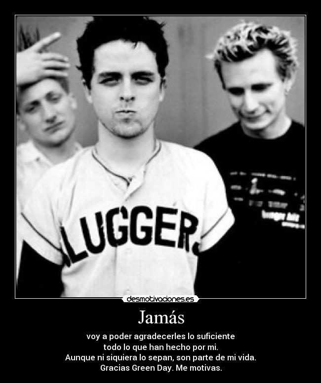 Jamás - voy a poder agradecerles lo suficiente
todo lo que han hecho por mi.
Aunque ni siquiera lo sepan, son parte de mi vida.
Gracias Green Day. Me motivas.