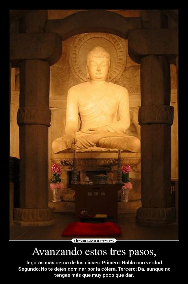 Avanzando estos tres pasos, - llegarás más cerca de los dioses: Primero: Habla con verdad.
Segundo: No te dejes dominar por la cólera. Tercero: Da, aunque no
tengas más que muy poco que dar.