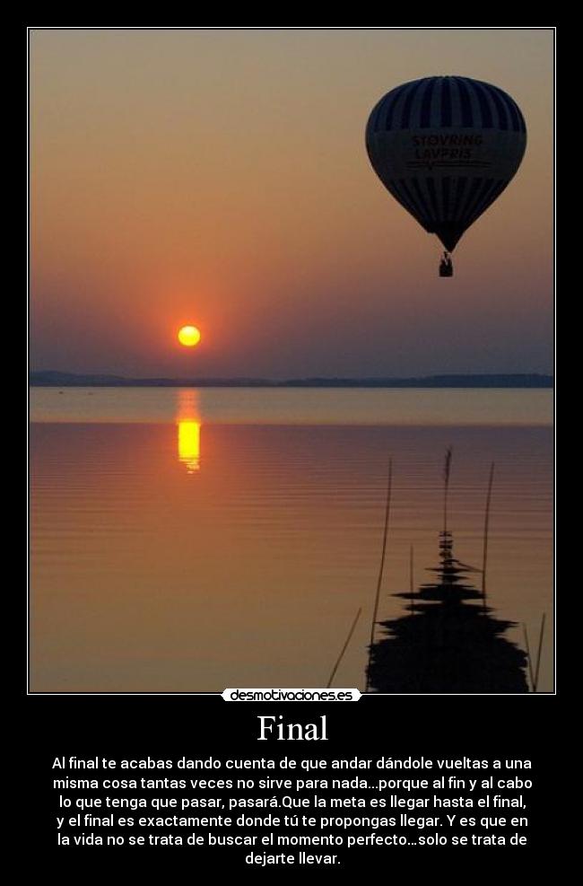 Final - Al final te acabas dando cuenta de que andar dándole vueltas a una
misma cosa tantas veces no sirve para nada...porque al fin y al cabo
lo que tenga que pasar, pasará.Que la meta es llegar hasta el final,
y el final es exactamente donde tú te propongas llegar. Y es que en
la vida no se trata de buscar el momento perfecto…solo se trata de
dejarte llevar.